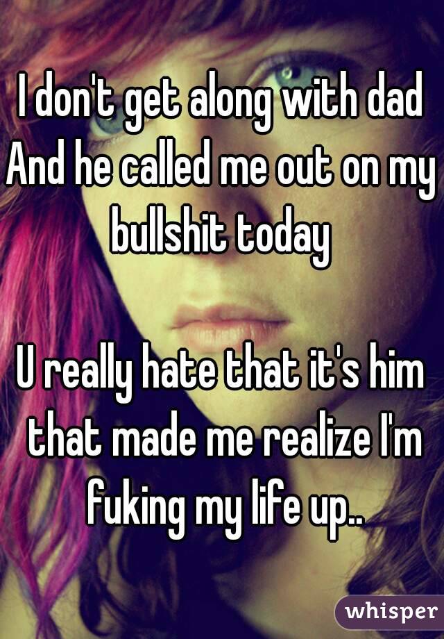 I don't get along with dad
And he called me out on my bullshit today 

U really hate that it's him that made me realize I'm fuking my life up..