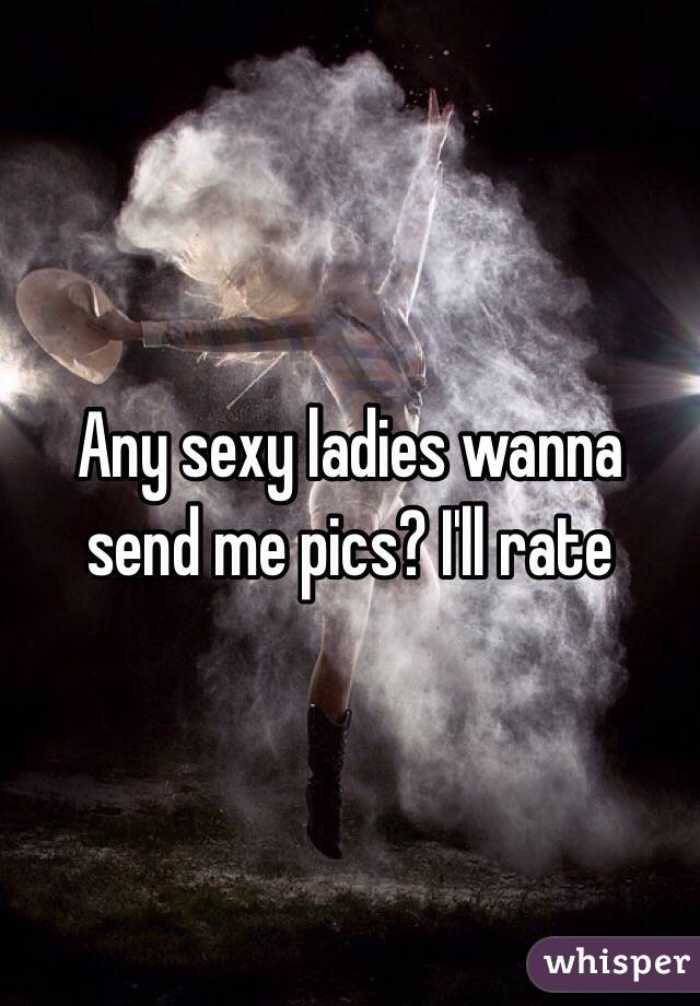 Any sexy ladies wanna send me pics? I'll rate