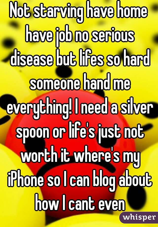 Not starving have home have job no serious disease but lifes so hard someone hand me everything! I need a silver spoon or life's just not worth it where's my iPhone so I can blog about how I cant even