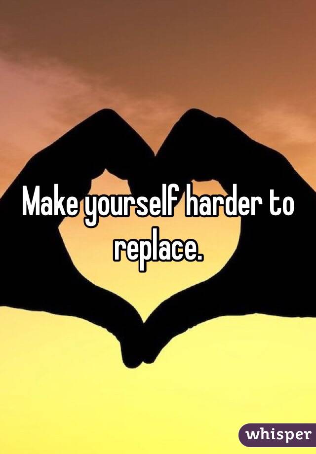 Make yourself harder to replace. 