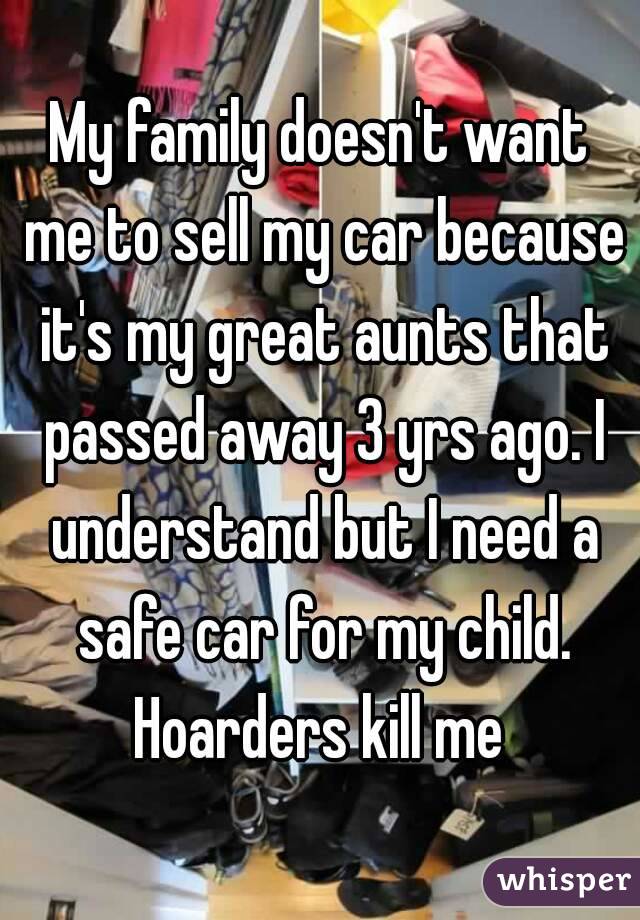My family doesn't want me to sell my car because it's my great aunts that passed away 3 yrs ago. I understand but I need a safe car for my child. Hoarders kill me 