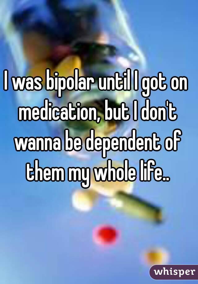I was bipolar until I got on medication, but I don't wanna be dependent of them my whole life..