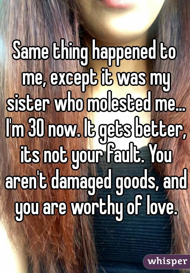 Same thing happened to me, except it was my sister who molested me... I'm 30 now. It gets better, its not your fault. You aren't damaged goods, and you are worthy of love.