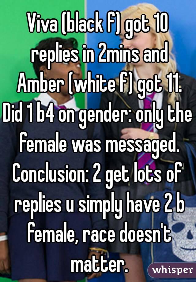 Viva (black f) got 10 replies in 2mins and Amber (white f) got 11.
Did 1 b4 on gender: only the female was messaged.
Conclusion: 2 get lots of replies u simply have 2 b female, race doesn't matter.
