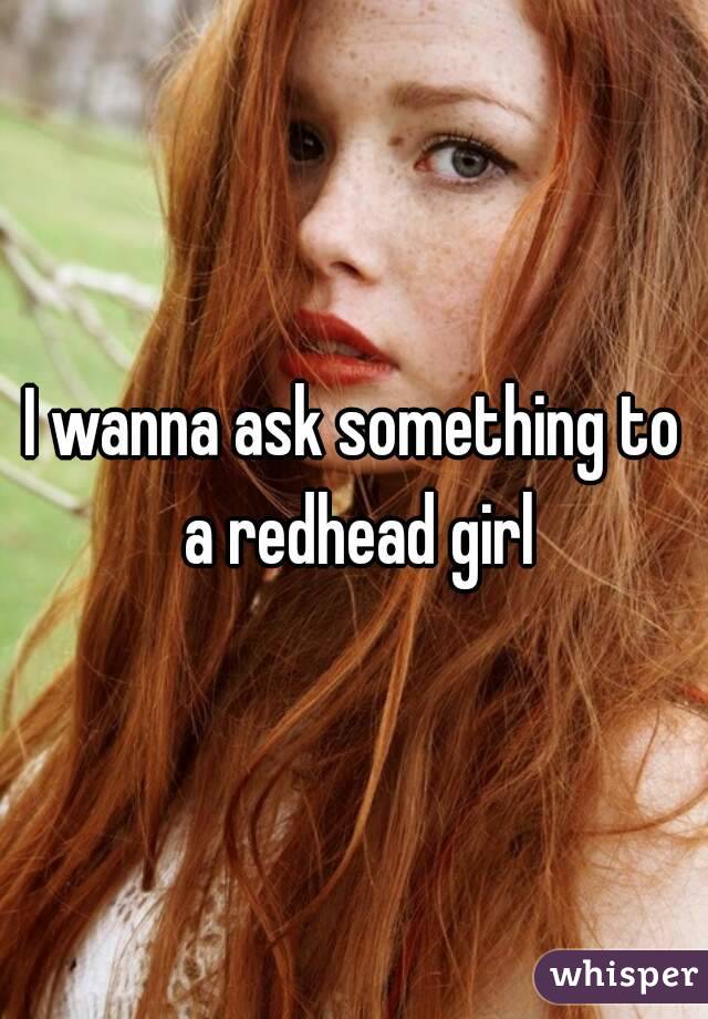 I wanna ask something to a redhead girl