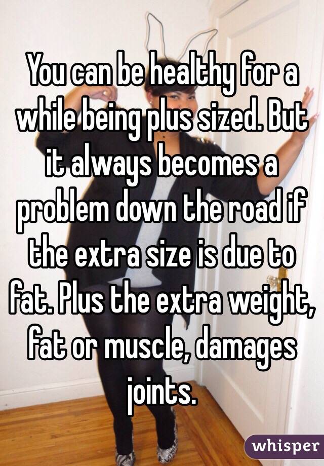 You can be healthy for a while being plus sized. But it always becomes a problem down the road if the extra size is due to fat. Plus the extra weight, fat or muscle, damages joints. 