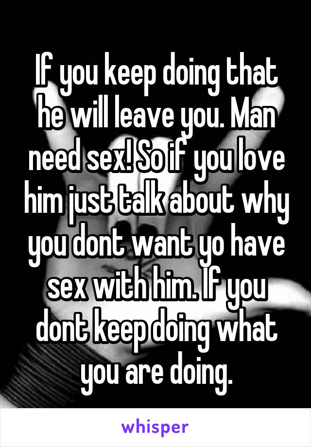 If you keep doing that he will leave you. Man need sex! So if you love him just talk about why you dont want yo have sex with him. If you dont keep doing what you are doing.