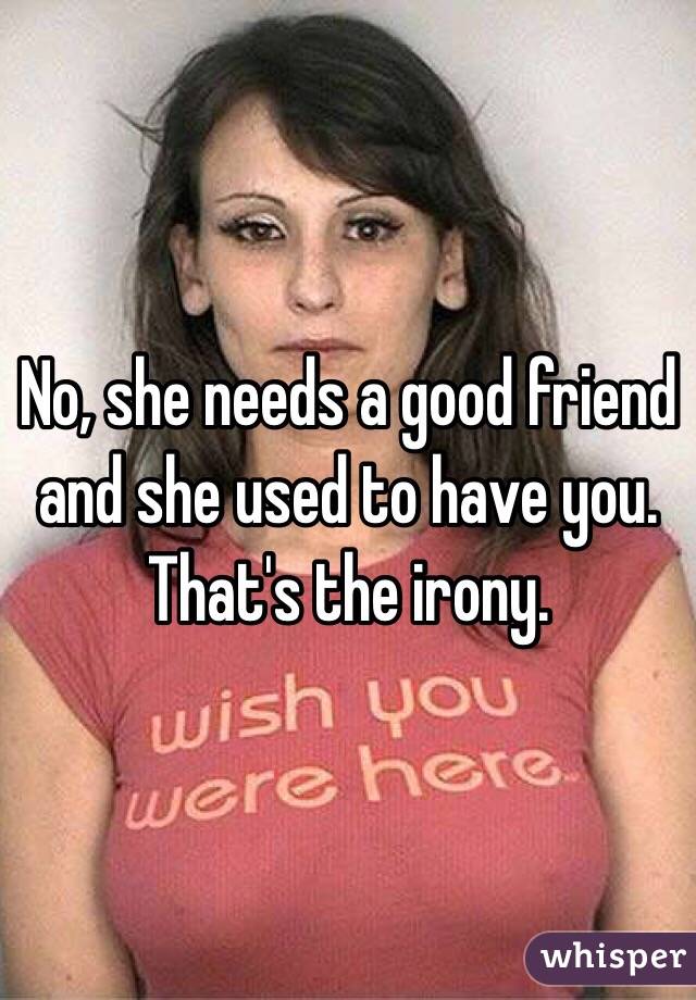 No, she needs a good friend and she used to have you.
That's the irony.