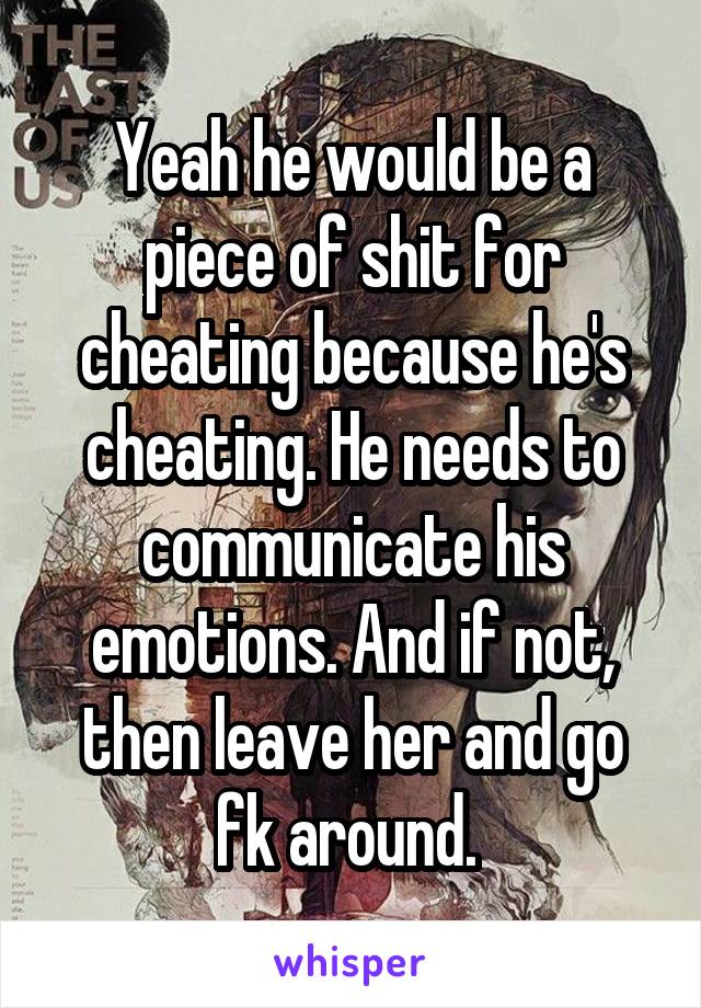 Yeah he would be a piece of shit for cheating because he's cheating. He needs to communicate his emotions. And if not, then leave her and go fk around. 