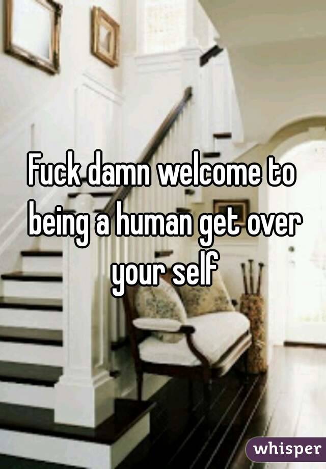 Fuck damn welcome to being a human get over your self