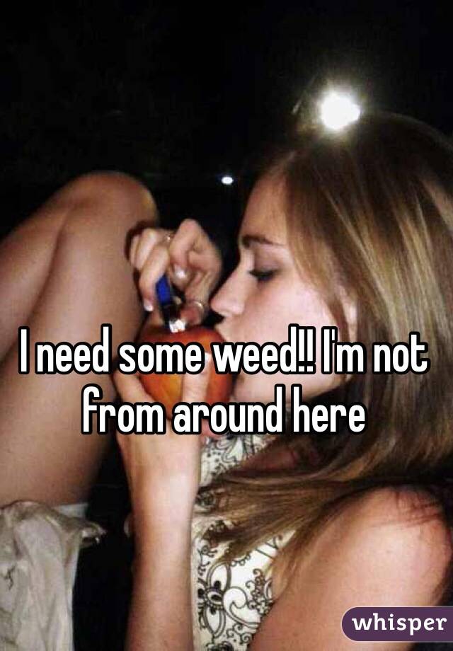 I need some weed!! I'm not from around here 