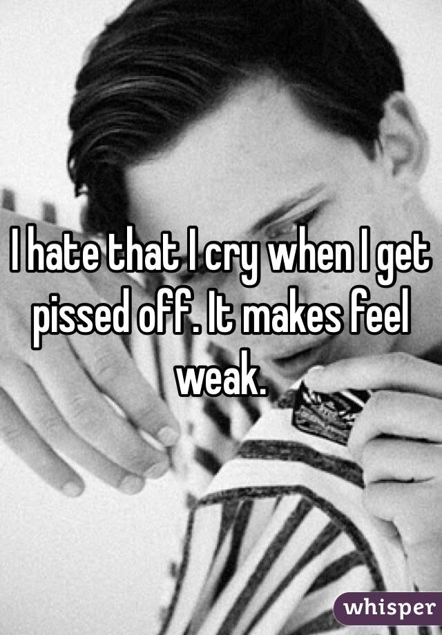 I hate that I cry when I get pissed off. It makes feel weak.