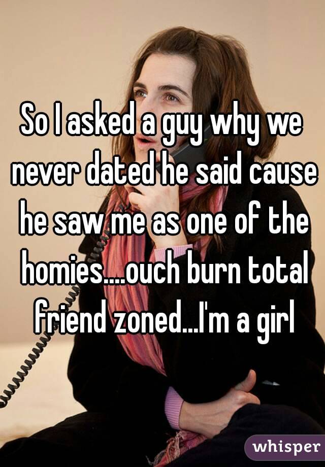 So I asked a guy why we never dated he said cause he saw me as one of the homies....ouch burn total friend zoned...I'm a girl