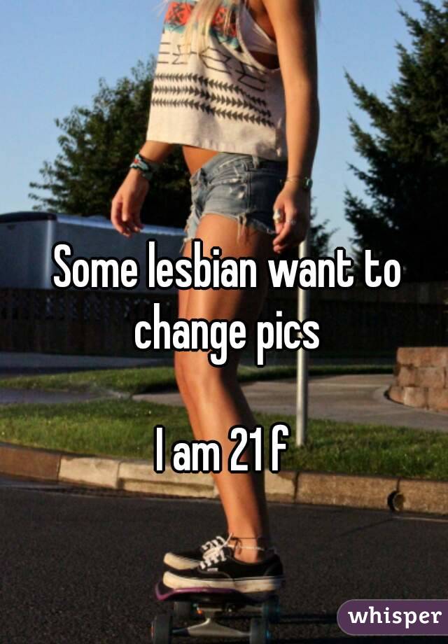 Some lesbian want to change pics 

I am 21 f 