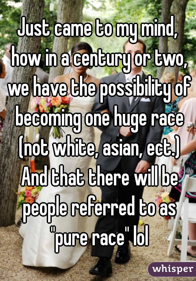 Just came to my mind, how in a century or two, we have the possibility of becoming one huge race (not white, asian, ect.) And that there will be people referred to as "pure race" lol