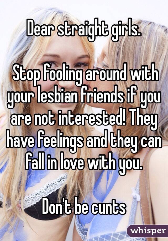 Dear straight girls.

 Stop fooling around with your lesbian friends if you are not interested! They have feelings and they can fall in love with you.

Don't be cunts