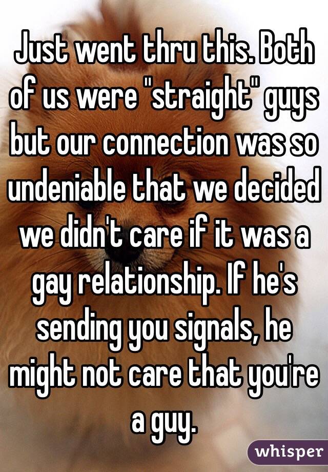 Just went thru this. Both of us were "straight" guys but our connection was so undeniable that we decided we didn't care if it was a gay relationship. If he's sending you signals, he might not care that you're a guy.