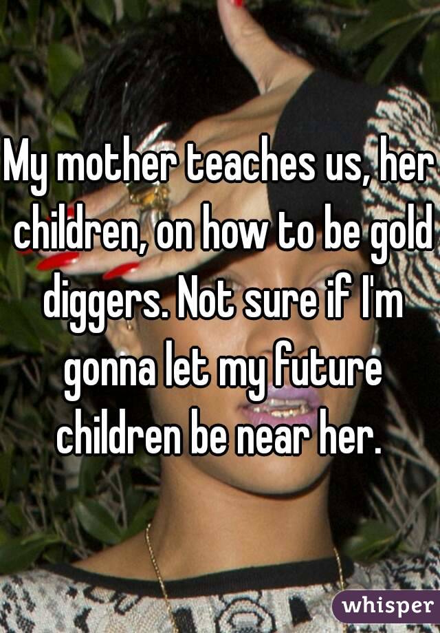 My mother teaches us, her children, on how to be gold diggers. Not sure if I'm gonna let my future children be near her. 