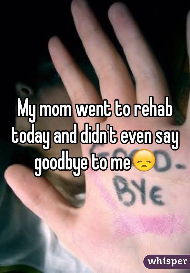 My mom went to rehab today and didn't even say goodbye to me😞