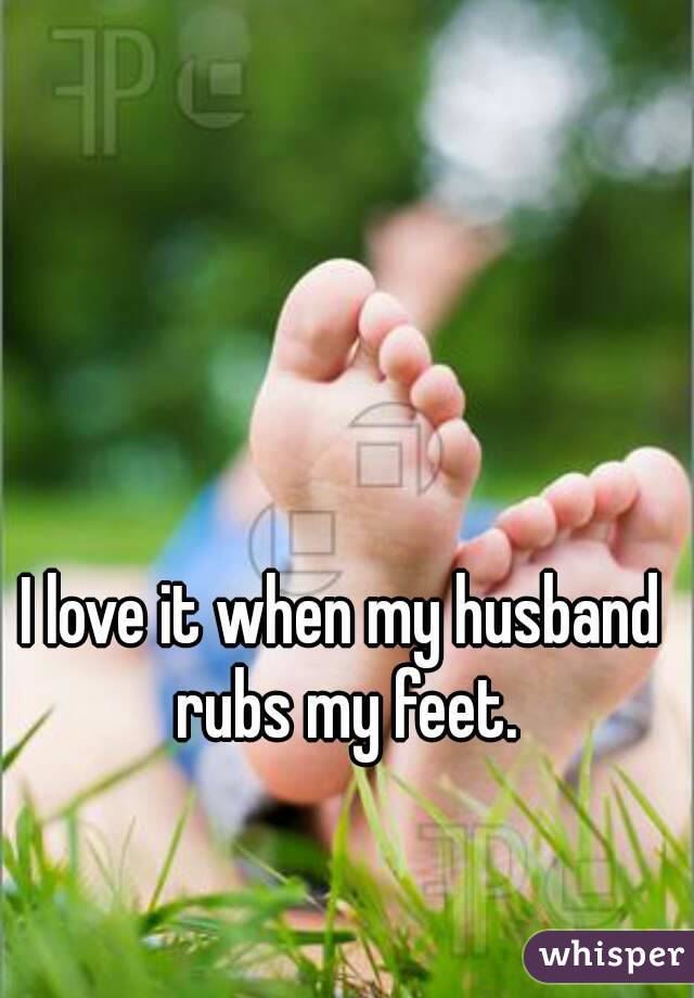 I love it when my husband rubs my feet.
