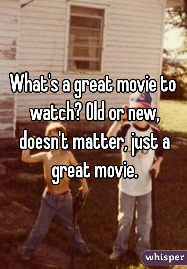 What's a great movie to watch? Old or new, doesn't matter, just a great movie.