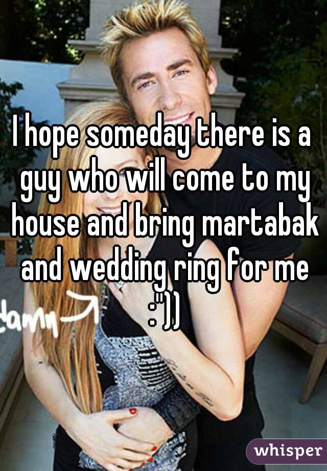 I hope someday there is a guy who will come to my house and bring martabak and wedding ring for me :''))