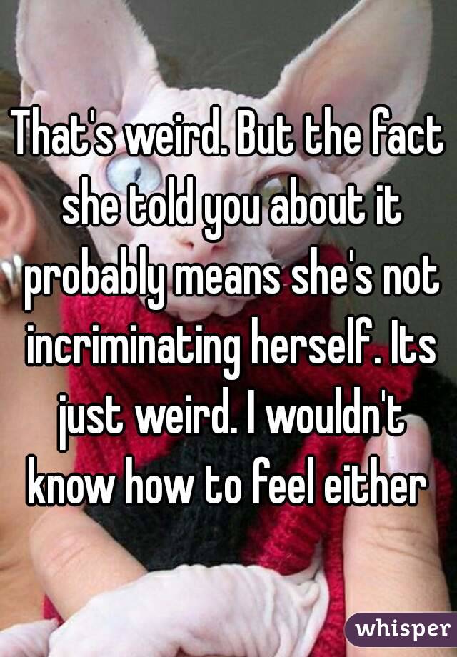 That's weird. But the fact she told you about it probably means she's not incriminating herself. Its just weird. I wouldn't know how to feel either 