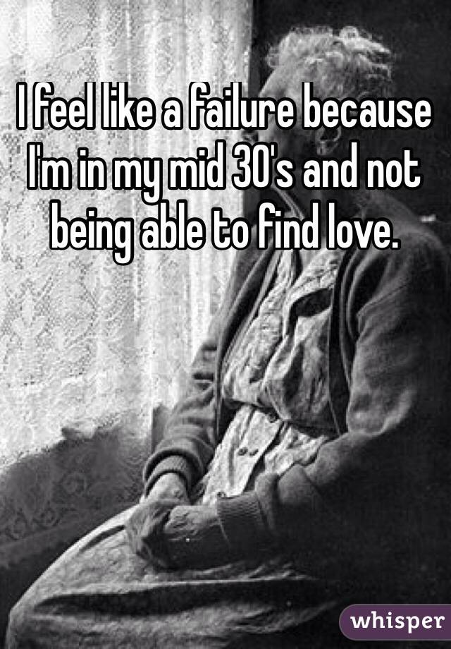 I feel like a failure because I'm in my mid 30's and not being able to find love.

