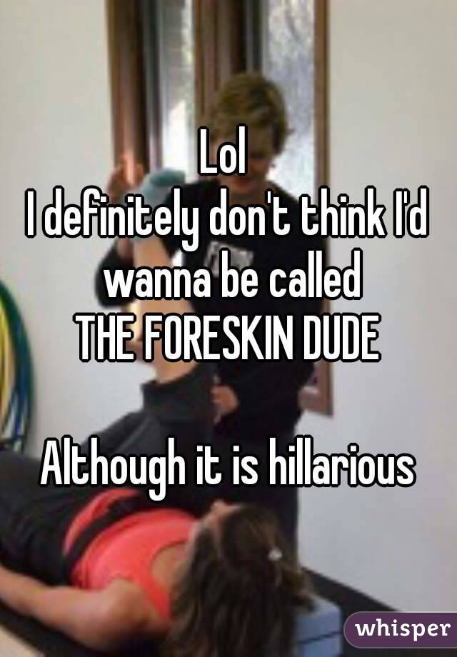 Lol 
I definitely don't think I'd wanna be called
THE FORESKIN DUDE

Although it is hillarious