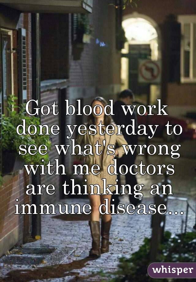 Got blood work done yesterday to see what's wrong with me doctors are thinking an immune disease...