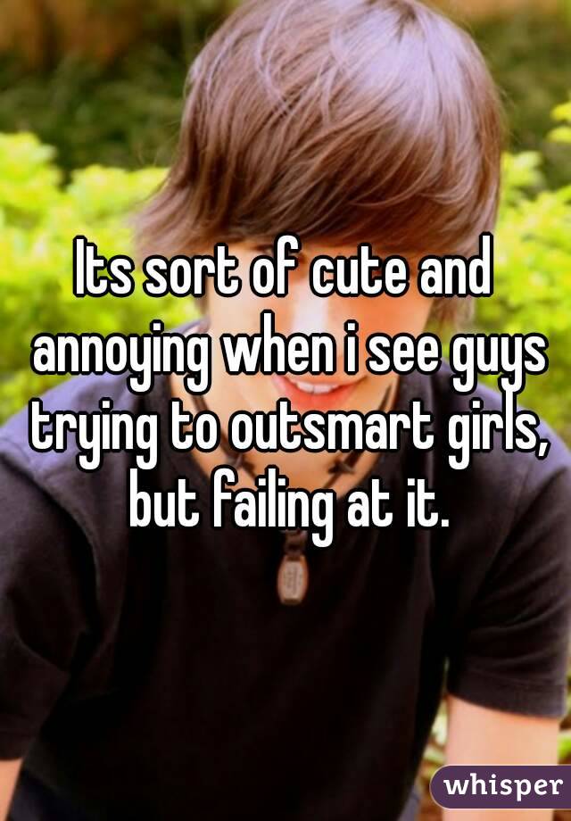 Its sort of cute and annoying when i see guys trying to outsmart girls, but failing at it.