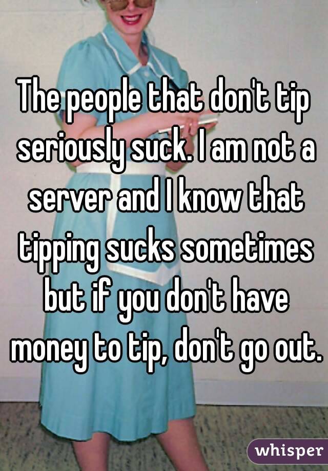 The people that don't tip seriously suck. I am not a server and I know that tipping sucks sometimes but if you don't have money to tip, don't go out.
