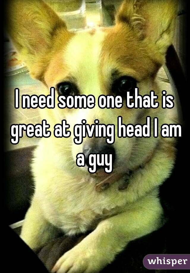 I need some one that is great at giving head I am a guy 