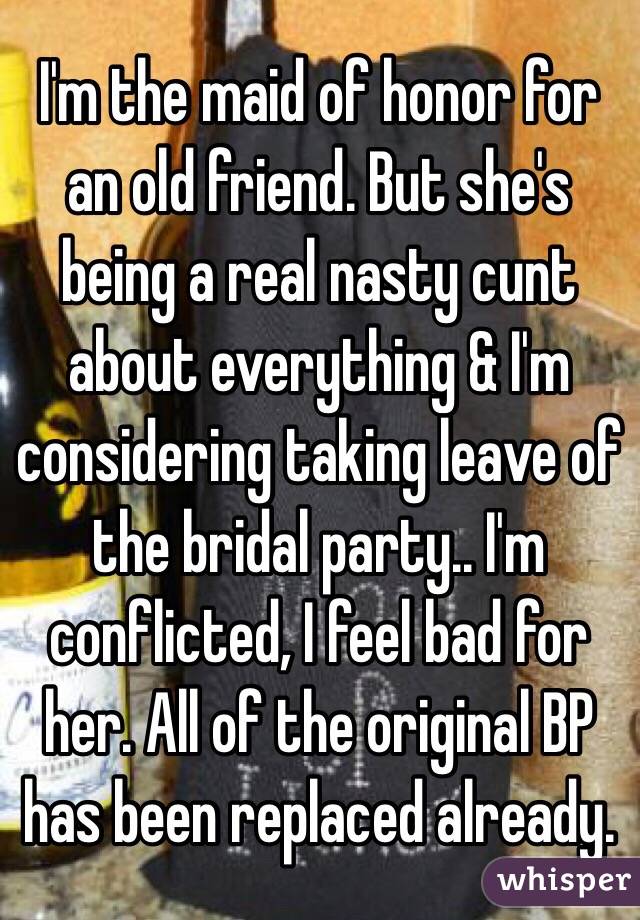 I'm the maid of honor for an old friend. But she's being a real nasty cunt about everything & I'm considering taking leave of the bridal party.. I'm conflicted, I feel bad for her. All of the original BP has been replaced already.