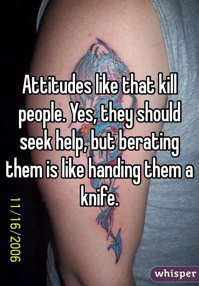 Attitudes like that kill people. Yes, they should seek help, but berating them is like handing them a knife.