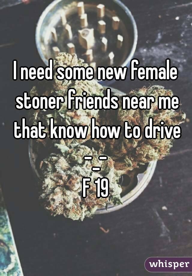 I need some new female stoner friends near me that know how to drive -_- 
F 19