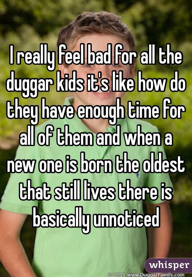 I really feel bad for all the duggar kids it's like how do they have enough time for all of them and when a new one is born the oldest that still lives there is basically unnoticed 