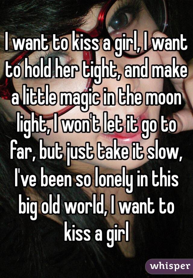 I want to kiss a girl, I want to hold her tight, and make a little magic in the moon light, I won't let it go to far, but just take it slow, I've been so lonely in this big old world, I want to kiss a girl 