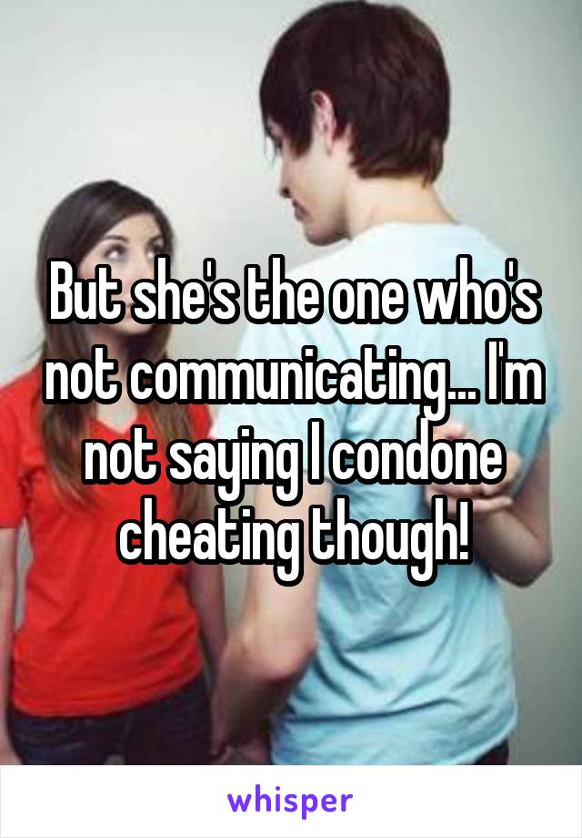 But she's the one who's not communicating... I'm not saying I condone cheating though!