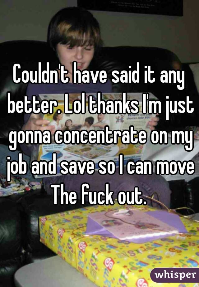Couldn't have said it any better. Lol thanks I'm just gonna concentrate on my job and save so I can move The fuck out. 