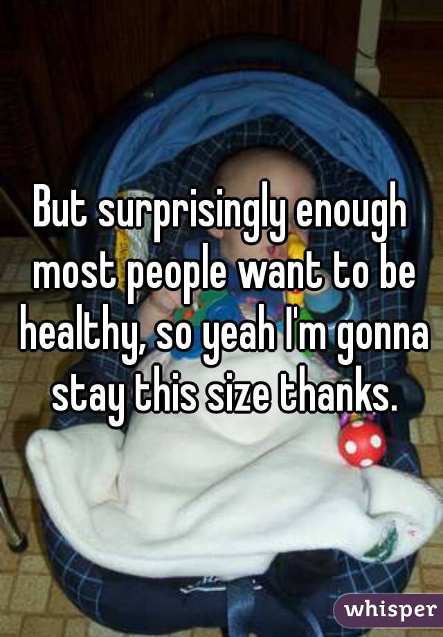 But surprisingly enough most people want to be healthy, so yeah I'm gonna stay this size thanks.