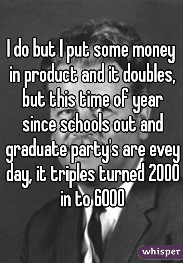 I do but I put some money in product and it doubles, but this time of year since schools out and graduate party's are evey day, it triples turned 2000 in to 6000