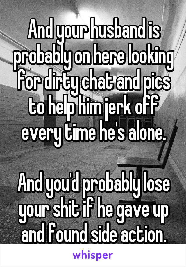 And your husband is probably on here looking for dirty chat and pics to help him jerk off every time he's alone.

And you'd probably lose your shit if he gave up and found side action.