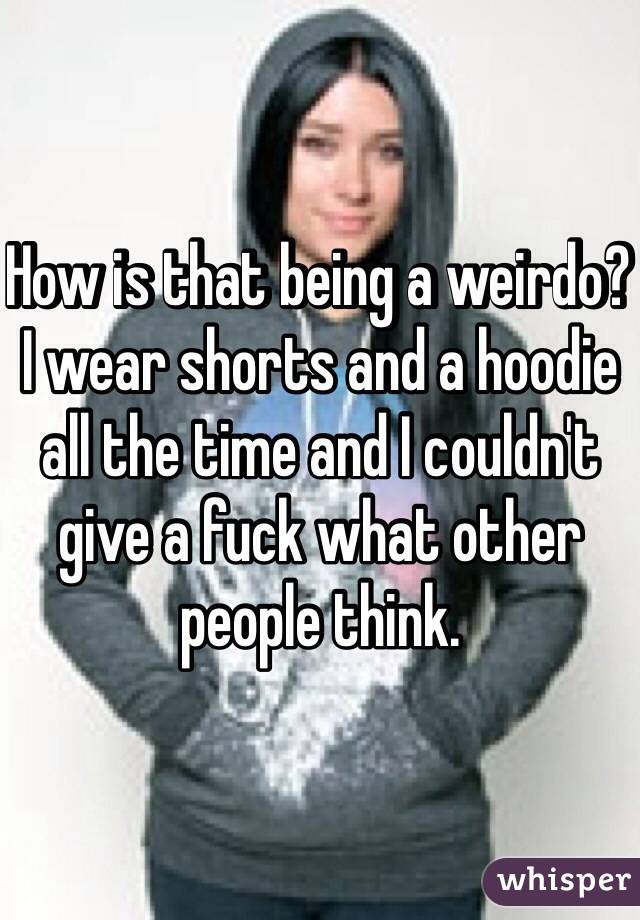 How is that being a weirdo? I wear shorts and a hoodie all the time and I couldn't give a fuck what other people think.