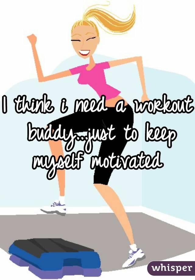 I think i need a workout buddy...just to keep myself motivated 