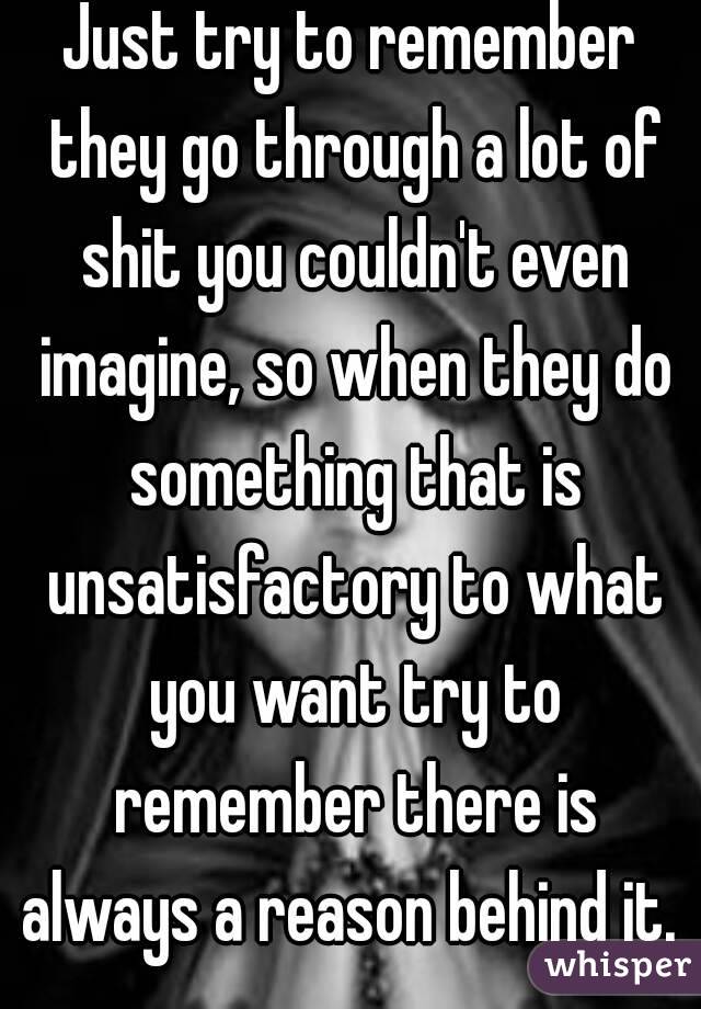 Just try to remember they go through a lot of shit you couldn't even imagine, so when they do something that is unsatisfactory to what you want try to remember there is always a reason behind it. 