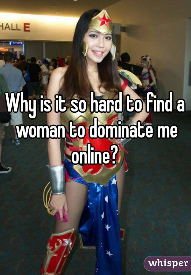 Why is it so hard to find a woman to dominate me online? 