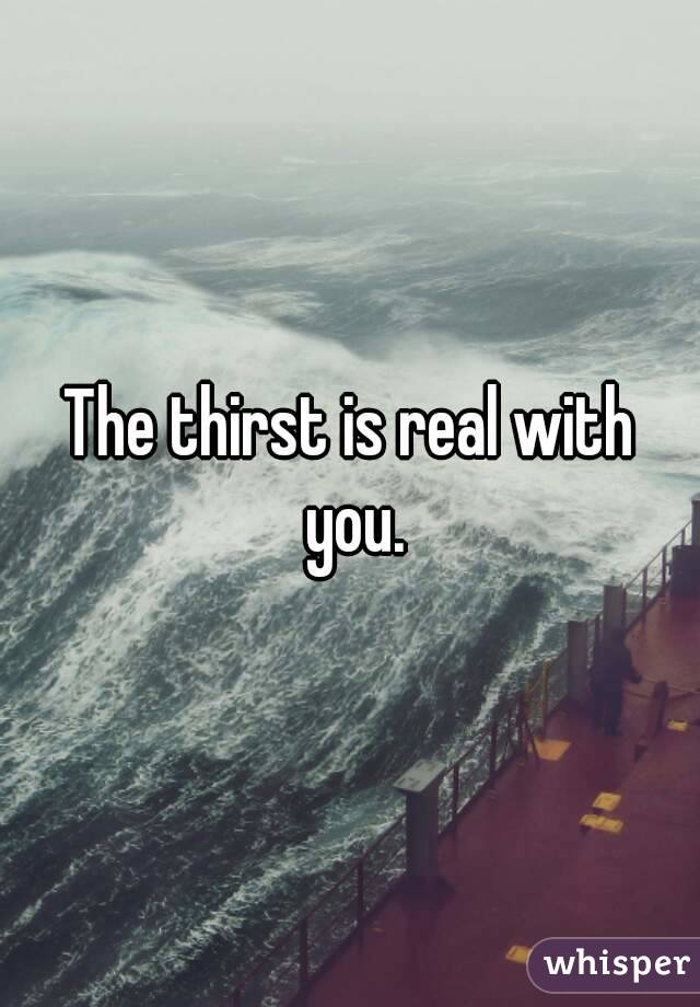 The thirst is real with you.