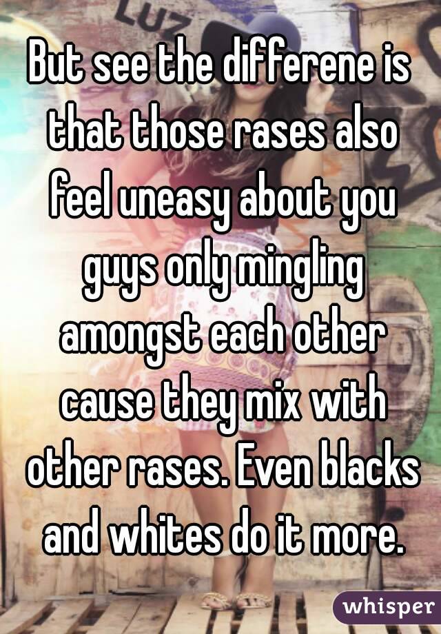 But see the differene is that those rases also feel uneasy about you guys only mingling amongst each other cause they mix with other rases. Even blacks and whites do it more.