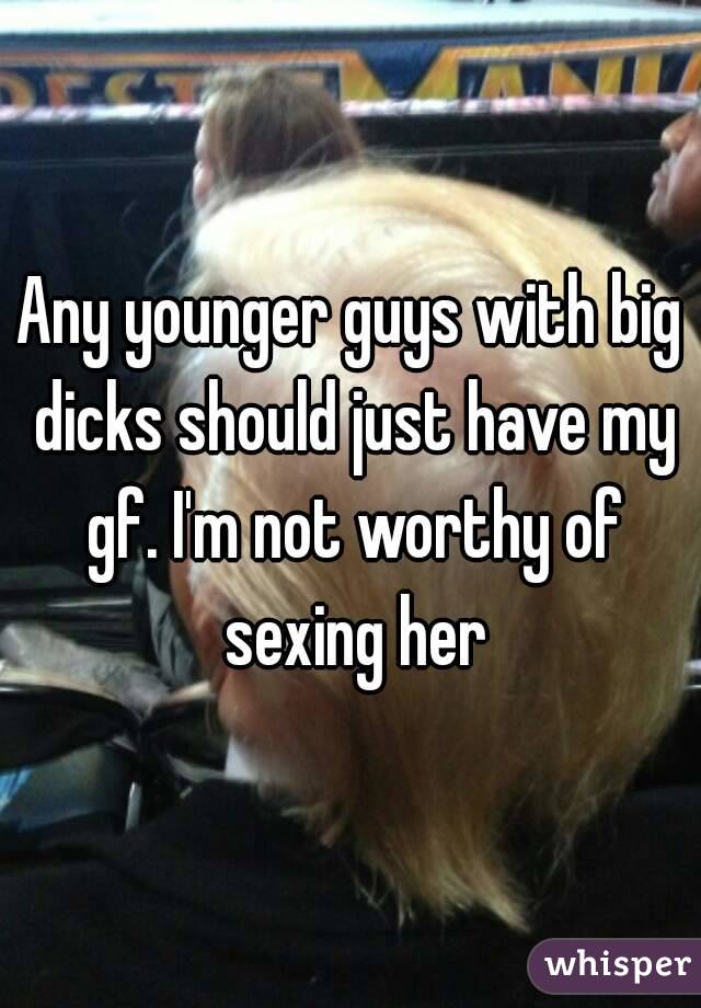 Any younger guys with big dicks should just have my gf. I'm not worthy of sexing her